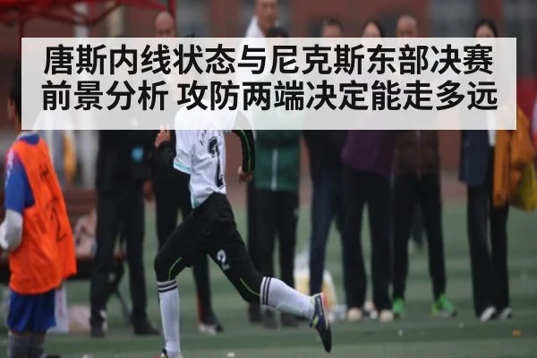 唐斯内线状态与尼克斯东部决赛前景分析 攻防两端决定能走多远