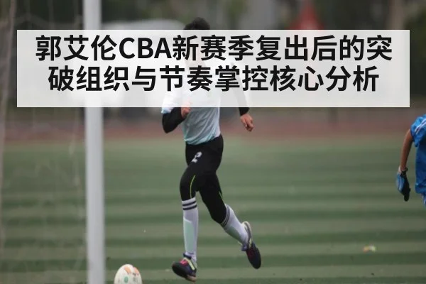 郭艾伦CBA新赛季复出后的突破组织与节奏掌控核心分析 - kaiyun
