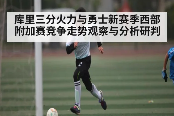 库里三分火力与勇士新赛季西部附加赛竞争走势观察与分析研判 - kaiyun